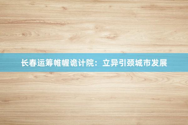 长春运筹帷幄诡计院：立异引颈城市发展
